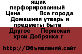 ящик  перфорированный › Цена ­ 250 - Все города Домашняя утварь и предметы быта » Другое   . Пермский край,Добрянка г.